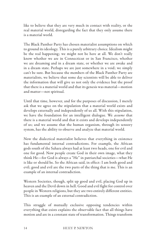 like to believe that they are very much in contace with reality or the real material world, disregarding the fact that they only assume there is 2 material world.  The Black Panther Party has chosen materialist assumpions on which o ground it ideology. This is a puely arbitrary choice. Idealism might be the real happening: we might not be here at all. We don’e really know whether we are in Connecticut or in San Francisco, whether we are dreaming and in a dream state, or whether we are awake and in a dream state. Perhaps we are juse somewhere in a void; we simply can’t be sure. Bue because the members of the Black Panther Parcy are materialises, we believe that some day scientises will be sble to deliver the information that will give us not only the evidence but the proof that there isa material world and ehatits genesis was material —motion and matter—nor spiritual.  Until that time, however, and for the purposes of discussion, | merely ask that we agree on the stipulation tha 3 material world exists and develops externally and independenely of us all. With this sipulation., we have the foundation for an incelligent dialogue. We assume that there is a material world and hat it exists and develops independently of us; and we assume that the human organism, through s sensory system, has the abiliey to observe and analyze that material world.  Now the dialectical materiaise believes that everything in existence has fundamental internal contradictions. For example, the African gods south of the Sahara always had at lease two heads, one for evil and one for good. Now people ereate God in their own image, what they think He—for God is always a *He” in patriarchal societies—what He is like or should be. So the African said. in effcct: 1 am both good and evil; good and evil are the two pares of the thing that is me. This s an example of a inteenal contradiction.  Western Societies, though, split up good and evil, placing God up in heaven and the Devil down in hell. Good and evil fight for control over people in Western religions, bu they are two entirely differen entitics. Thisis an example of an external contradiction.  This struggle of mutually exclusive opposing tendencies within  everything that exises explains the observable fact that al things have motion and are in a constant seate o eransformation. Things transform  n HUEY P.NEWTON 